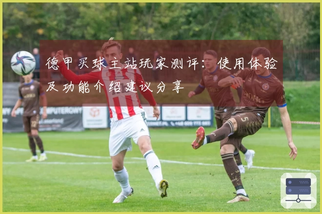 德甲买球主站玩家测评：使用体验及功能介绍建议分享