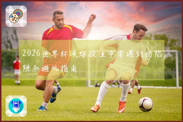 2026世界杯滚球投注中常遇到的陷阱和避坑指南